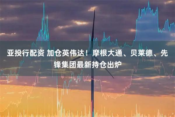 亚投行配资 加仓英伟达！摩根大通、贝莱德、先锋集团最新持仓出炉