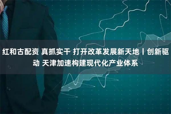 红和古配资 真抓实干 打开改革发展新天地丨创新驱动 天津加速构建现代化产业体系
