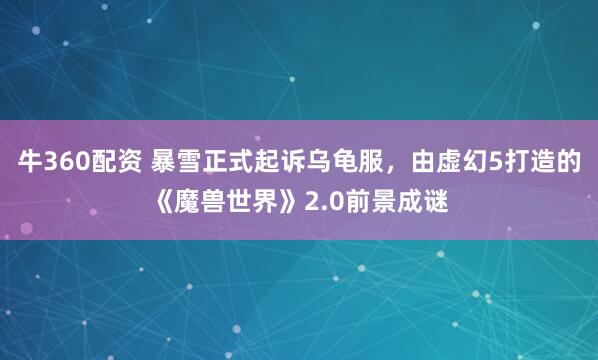 牛360配资 暴雪正式起诉乌龟服，由虚幻5打造的《魔兽世界》2.0前景成谜