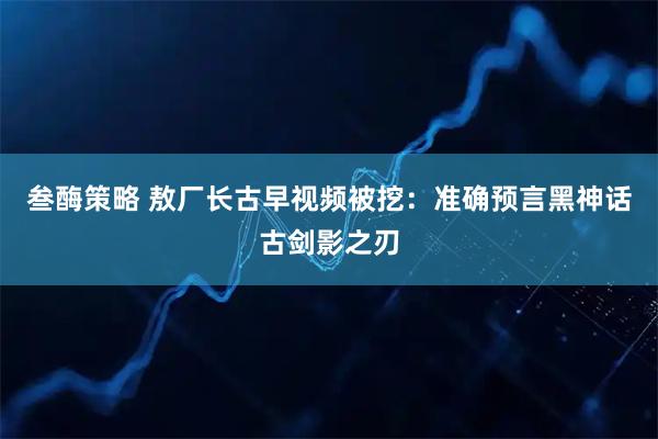 叁酶策略 敖厂长古早视频被挖：准确预言黑神话古剑影之刃
