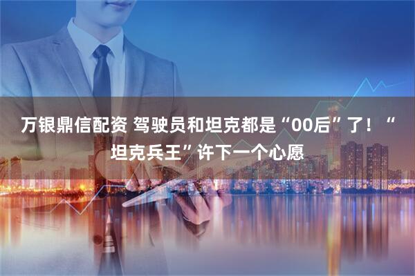 万银鼎信配资 驾驶员和坦克都是“00后”了！“坦克兵王”许下一个心愿