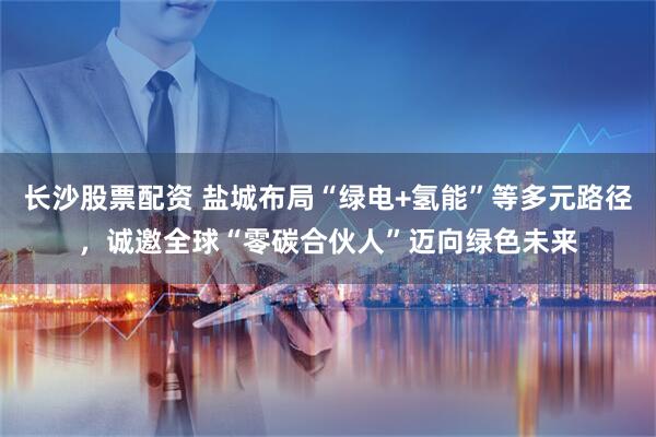 长沙股票配资 盐城布局“绿电+氢能”等多元路径，诚邀全球“零碳合伙人”迈向绿色未来