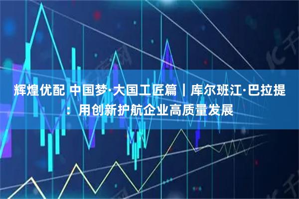 辉煌优配 中国梦·大国工匠篇｜库尔班江·巴拉提：用创新护航企业高质量发展