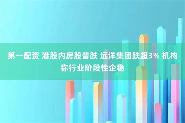 第一配资 港股内房股普跌 远洋集团跌超3% 机构称行业阶段性企稳