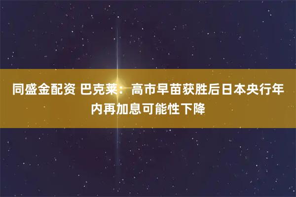 同盛金配资 巴克莱：高市早苗获胜后日本央行年内再加息可能性下降