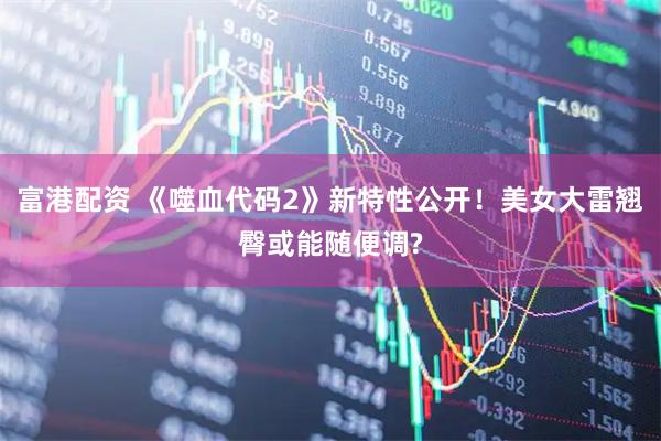 富港配资 《噬血代码2》新特性公开！美女大雷翘臀或能随便调?