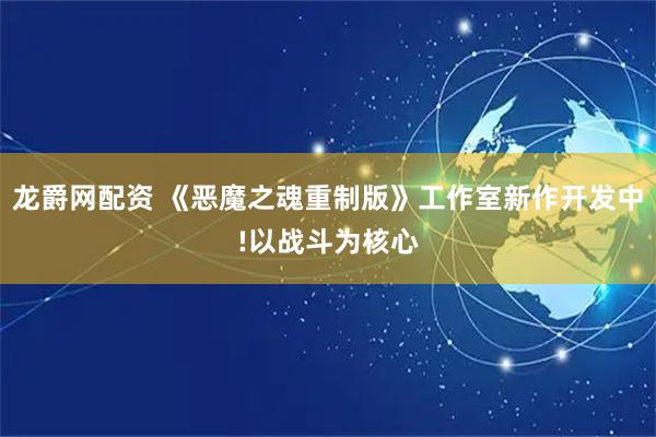 龙爵网配资 《恶魔之魂重制版》工作室新作开发中!以战斗为核心