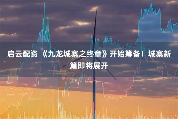 启云配资 《九龙城寨之终章》开始筹备！城寨新篇即将展开