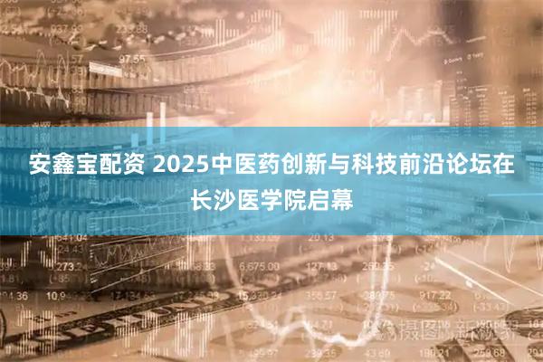 安鑫宝配资 2025中医药创新与科技前沿论坛在长沙医学院启幕