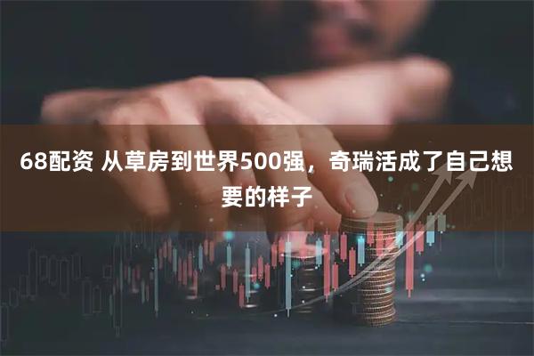 68配资 从草房到世界500强，奇瑞活成了自己想要的样子