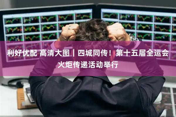 利好优配 高清大图｜四城同传！第十五届全运会火炬传递活动举行