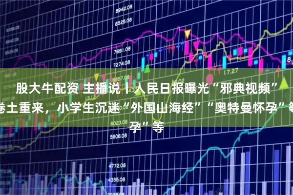 股大牛配资 主播说丨人民日报曝光“邪典视频”卷土重来，小学生沉迷“外国山海经”“奥特曼怀孕”等