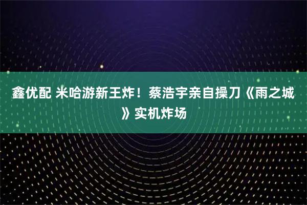 鑫优配 米哈游新王炸！蔡浩宇亲自操刀《雨之城》实机炸场
