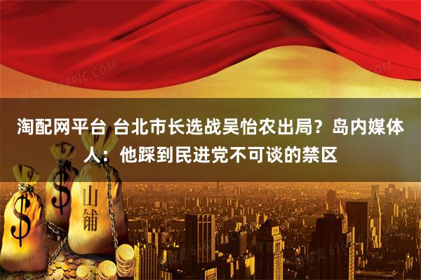 淘配网平台 台北市长选战吴怡农出局？岛内媒体人：他踩到民进党不可谈的禁区