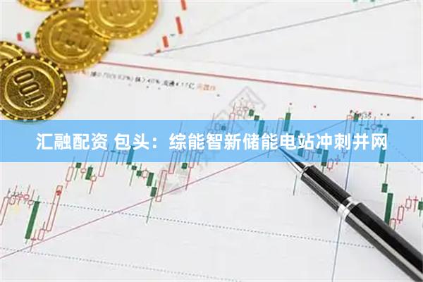 汇融配资 包头：综能智新储能电站冲刺并网