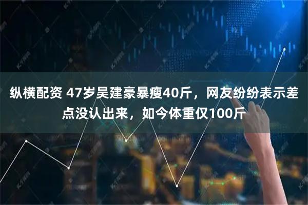 纵横配资 47岁吴建豪暴瘦40斤，网友纷纷表示差点没认出来，如今体重仅100斤