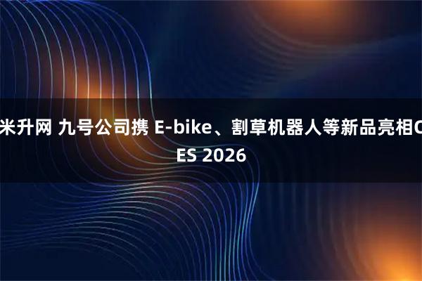 米升网 九号公司携 E-bike、割草机器人等新品亮相CES 2026