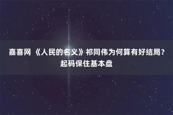 嘉喜网 《人民的名义》祁同伟为何算有好结局？起码保住基本盘