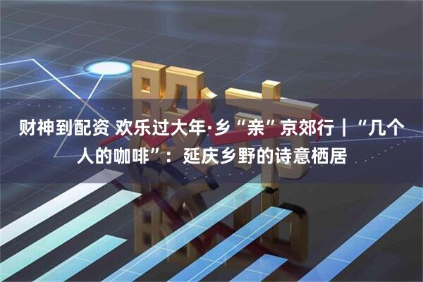 财神到配资 欢乐过大年·乡“亲”京郊行｜“几个人的咖啡”：延庆乡野的诗意栖居