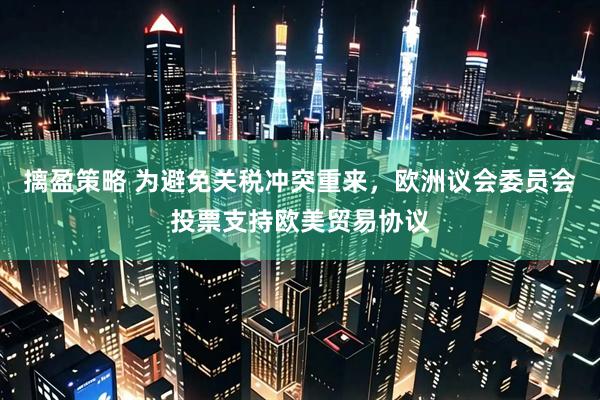 摛盈策略 为避免关税冲突重来，欧洲议会委员会投票支持欧美贸易协议