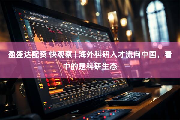 盈盛达配资 快观察 | 海外科研人才流向中国，看中的是科研生态